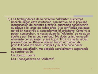 b) Los trabajadores de la pizzería "Aldente" queremos hacerle llegar esta invitación, con motivo de la próxima inauguración de nuestra pizzería. queremos agradecerle su apoyo a lo largo de estos años, y la confianza que puso usted en nosotros al concedernos el préstamo. Como va a poder comprobar, la nueva pizzería "Aldente" ya no es un sueño y por fin es una realidad. No dude usted en acudir al evento con su mujer y sus hijos. Tras la charla inicial, presentada por Rizarlo Baúles, habrá actuación de payasos para los niños, canapés y música para bailar.  Sin más que añadir, me despido cordialmente esperando su contestación. Un abrazo fuerte Los Trabajadores de "Aldente". 
