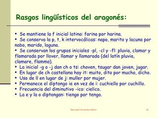 Rasgos lingüísticos del aragonés:    Se mantiene la f inicial latina: farina por harina. Se conserva la p, t, k intervocálicas: napo, marito y lacuna por nabo, marido, laguna. Se conservan los grupos iniciales -pl, -cl y -fl: pluvia, clamar y flamarada por llover, llamar y llamarada (del latín pluvia, clamare, flamma). La inicial -g o -j dan ch o ts: choven, tsugar dan joven, jugar. En lugar de ch castellana hay it: muito, dito por mucho, dicho. Uso de ll en lugar de j: muller por mujer. Permanece el diptongo ie en vez de i: cuchiello por cuchillo. Frecuencia del diminutivo -ico: cielico. La e y la o diptongan: tiengo por tengo. 