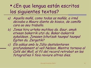 ¿En que lengua están escritos los siguientes textos? Aquella mañá, como todas as mañás, a irmá deixaba a Mauro diante do kiosco, de camiño cara ao seu traballo. Jonas hiru urteko mutikoa da. Gaur, amak etxean bakarrik utzi du. Bakar-bakarrik sukaldean. Jonasen bihotzak taunpa! taunpa! Egiten du. Zergatik? Els adéus amb la Júlia destalentaren profundament el vell Nelson. Mentre tornava al Café del Moll, el fil del record retrobat en les fotografies li feia reviure altres dies. 