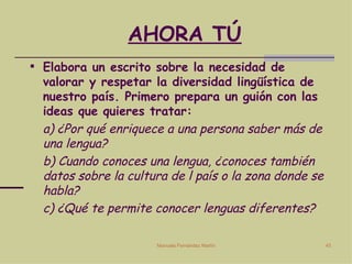 AHORA TÚ Elabora un escrito sobre la necesidad de valorar y respetar la diversidad lingüística de nuestro país. Primero prepara un guión con las ideas que quieres tratar: a) ¿Por qué enriquece a una persona saber más de una lengua? b) Cuando conoces una lengua, ¿conoces también datos sobre la cultura de l país o la zona donde se habla? c) ¿Qué te permite conocer lenguas diferentes? 
