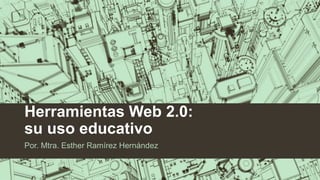 Herramientas Web 2.0:
su uso educativo
Por. Mtra. Esther Ramírez Hernández
 