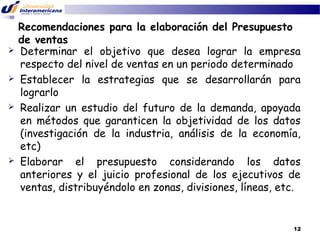 







Recomendaciones para la elaboración del Presupuesto
de ventas
Determinar el objetivo que desea lograr la empresa
respecto del nivel de ventas en un periodo determinado
Establecer la estrategias que se desarrollarán para
lograrlo
Realizar un estudio del futuro de la demanda, apoyada
en métodos que garanticen la objetividad de los datos
(investigación de la industria, análisis de la economía,
etc)
Elaborar el presupuesto considerando los datos
anteriores y el juicio profesional de los ejecutivos de
ventas, distribuyéndolo en zonas, divisiones, líneas, etc.

12

 