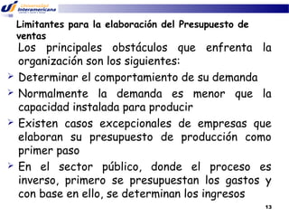 Limitantes para la elaboración del Presupuesto de
ventas








Los principales obstáculos que enfrenta la
organización son los siguientes:
Determinar el comportamiento de su demanda
Normalmente la demanda es menor que la
capacidad instalada para producir
Existen casos excepcionales de empresas que
elaboran su presupuesto de producción como
primer paso
En el sector público, donde el proceso es
inverso, primero se presupuestan los gastos y
con base en ello, se determinan los ingresos
13

 