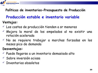 Políticas de inventarios-Presupuesto de Producción

Producción estable e inventario variable
Ventajas:
 Los costos de producción tienden a sr menores
 Mejora la moral de los empelados al no existir una
rotación acelerada
 No se requiere trabajar a marchas forzadas en los
meses pico de demanda
Desventajas:
 Puede llegarse a un inventario demasiado alto
 Sobre inversión ociosa
 Inventarios obsoletos
20

 