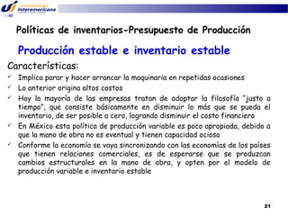 Políticas de inventarios-Presupuesto de Producción

Producción estable e inventario estable
Características:








Implica parar y hacer arrancar la maquinaria en repetidas ocasiones
Lo anterior origina altos costos
Hoy la mayoría de las empresas tratan de adoptar la filosofía “justo a
tiempo”, que consiste básicamente en disminuir lo más que se pueda el
inventario, de ser posible a cero, logrando disminuir el costo financiero
En México esta política de producción variable es poco apropiada, debido a
que la mano de obra no es eventual y tienen capacidad ociosa
Conforme la economía se vaya sincronizando con las economías de los países
que tienen relaciones comerciales, es de esperarse que se produzcan
cambios estructurales en la mano de obra, y opten por el modelo de
producción variable e inventario estable

21

 