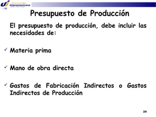 Presupuesto de Producción
El presupuesto de producción, debe incluir las
necesidades de:


Materia prima



Mano de obra directa



Gastos de Fabricación Indirectos o Gastos
Indirectos de Producción
24

 