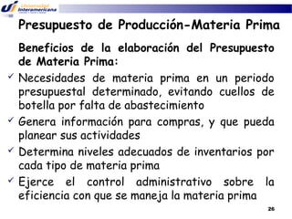 Presupuesto de Producción-Materia Prima









Beneficios de la elaboración del Presupuesto
de Materia Prima:
Necesidades de materia prima en un periodo
presupuestal determinado, evitando cuellos de
botella por falta de abastecimiento
Genera información para compras, y que pueda
planear sus actividades
Determina niveles adecuados de inventarios por
cada tipo de materia prima
Ejerce el control administrativo sobre la
eficiencia con que se maneja la materia prima
26

 