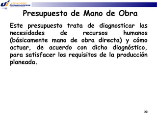 Presupuesto de Mano de Obra
Este presupuesto trata de diagnosticar las
necesidades
de
recursos
humanos
(básicamente mano de obra directa) y cómo
actuar, de acuerdo con dicho diagnóstico,
para satisfacer los requisitos de la producción
planeada.

32

 