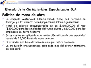 Ejemplo de la Cía Materiales Especializados S.A.

Política de mano de obra









La empresa Materiales Especializados, tiene dos horarios de
trabajo, y a los obreros se les paga con un salario fijo mensual
Total de salarios presupuestados es de $320,000.00 al mes
($200,000 para los empleados del turno diurno y $120,000 para los
empleados del turno nocturno)
Estos costos se aplicarán a la producción utilizando una capacidad
normal de 32,000 horas de mano de obra
El estándar es 1 hora de mano de obra por metro cuadrado
La producción presupuestada para cada mes del primer trimestre
del año será:

34

 