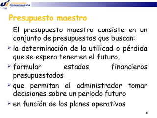 Presupuesto maestro
El presupuesto maestro consiste en un
conjunto de presupuestos que buscan:
 la determinación de la utilidad o pérdida
que se espera tener en el futuro,
 formular
estados
financieros
presupuestados
 que permitan al administrador tomar
decisiones sobre un periodo futuro
 en función de los planes operativos
5

 