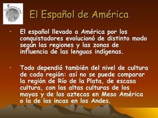El Español de América El español llevado a América por los conquistadores evolucionó de distinto modo según las regiones y las zonas de influencia de las lenguas indígenas.  Todo dependió también del nivel de cultura de cada región: así no se puede comparar la región de Río de la Plata, de escasa cultura, con las altas culturas de los mayas y de los aztecas en Meso América o la de los incas en los Andes. 