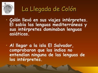 La Llegada de Colón Colón llevó en sus viajes intérpretes. Él sabía las lenguas mediterráneas y sus intérpretes dominaban lenguas asiáticas.   Al llegar a la isla El Salvador, comprobaron que los indios no entendían ninguna de las lenguas de los intérpretes. 