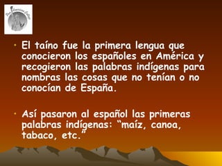 El taíno fue la primera lengua que conocieron los españoles en América y recogieron las palabras indígenas para nombras las cosas que no tenían o no conocían de España.  Así pasaron al español las primeras palabras indígenas: “maíz, canoa, tabaco, etc.” 