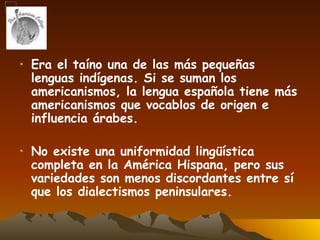 Era el taíno una de las más pequeñas lenguas indígenas. Si se suman los americanismos, la lengua española tiene más americanismos que vocablos de origen e influencia árabes. No existe una uniformidad lingüística completa en la América Hispana, pero sus variedades son menos discordantes entre sí que los dialectismos peninsulares.  