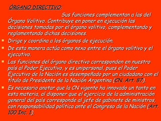 ÓRGANO DIRECTIVO :   Sus funciones complementan a las del Órgano Volitivo. Contribuye en poner en ejecución las decisiones tomadas por el órgano volitivo, complementando y reglamentando dichas decisiones.  Dirige y coordina a los órganos de ejecución. De esta manera actúa como nexo entre el órgano volitivo y el ejecutivo.   Las funciones del órgano directivo corresponden en nuestro país al Poder Ejecutivo, y es unipersonal, pues el Poder Ejecutivo de la Nación es desempeñado por un ciudadano con el título de Presidente de la Nación Argentina ( CN. Art. 87 ). Es necesario anotar que la CN vigente ha innovado un tanto en esta materia, al disponer que el ejercicio de la administración general del país corresponde al jefe de gabinete de ministros, con responsabilidad política ante el Congreso de la Nación ( Art. 100 Inc. 1 ). 