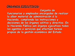 ÓRGANOS EJECUTIVOS :   Conjunto de funcionarios y empleados encargados de realizar la albor material de administración d la Hacienda, cumpliendo las instrucciones y decisiones de los órganos volitivo y directivo. En la Hacienda Pública son órganos ejecutivos todos los agentes o servicios que efectúan tareas propias de la gestión económica del Estado. 