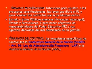 ÓRGANO MODERADOR : Interviene para ajustar, a los preceptos constitucionales, las leyes que dicte el PL y para resolver los conflictos que se produzcan entre:  »  Estado y Entes Públicos menores (Provincial, Municipal), Estado y Particulares. Y para hacer efectivas las responsabilidades del Poder Ejecutivo (PE) y sus agentes, derivadas del mal desempeño de su gestión.   ÓRGANOS DE CONTROL : los organismos específicos de control son la  Sindicatura General de la Nación (SIGEN - Art. 96- Ley de Administración Financiera - LAF)  y la  Auditoría General de la Nación (AGN). 