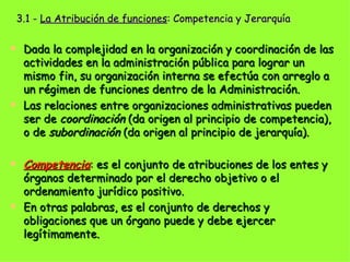 3.1 -  La Atribución de funciones : Competencia y Jerarquía Dada la complejidad en la organización y coordinación de las actividades en la administración pública para lograr un mismo fin, su organización interna se efectúa con arreglo a un régimen de funciones dentro de la Administración. Las relaciones entre organizaciones administrativas pueden ser de  coordinación  (da origen al principio de competencia), o de  subordinación  (da origen al principio de jerarquía).  Competencia :  es el conjunto de atribuciones de los entes y órganos determinado por el derecho objetivo o el ordenamiento jurídico positivo.  En otras palabras, es el conjunto de derechos y obligaciones que un órgano puede y debe ejercer legítimamente.   
