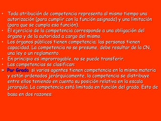 Toda atribución de competencia representa al mismo tiempo una autorización (para cumplir con la función asignada) y una limitación (para que se cumpla esa función). El ejercicio de la competencia corresponde a una obligación del órgano y de la autoridad a cargo del mismo.  Los órganos públicos tienen competencia; las personas tienen capacidad. La competencia no se presume, debe resultar de la CN, una ley o un reglamento.  En principio es improrrogable, no se puede transferir.  Las competencias se clasifican:  »  Por Grado : si varios agentes tienen competencia en la misma materia y están ordenados jerárquicamente, la competencia se distribuye entre ellos teniendo en cuenta su posición relativa en la escala jerarquía. La competencia está limitada en función del grado. Esto de basa en dos razones:   