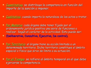 Cuantitativa : se distribuye la competencia en función del importe de la sanción a imponer. Cualitativa :  cuando importa la naturaleza de los actos a tratar. Por Materia :  cada órgano debe tener fijado por el ordenamiento jurídico positivo una serie de funciones a realizar. Según el carácter de la actividad. Esta puede ser:  (Deliberativa, Consultiva, Ejecutiva, De control). Por Territorio :  el órgano tiene su acción limitada a un determinado territorio. Dicho territorio constituye el ámbito espacial o físico que sirve de límite a su actuación. Por el Tiempo : se refiere al ámbito temporal en el que debe ejercerse la competencia. 