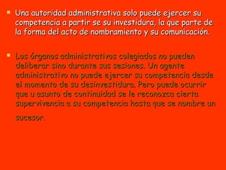 Una autoridad administrativa solo puede ejercer su competencia a partir se su investidura, la que parte de la forma del acto de nombramiento y su comunicación. Los órganos administrativos colegiados no pueden deliberar sino durante sus sesiones. Un agente administrativo no puede ejercer su competencia desde el momento de su desinvestidura. Pero puede ocurrir que u asunto de continuidad se le reconozca cierta supervivencia a su competencia hasta que se nombre un sucesor .   