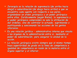 Jerarquía es la relación de supremacía (de arriba hacia abajo) o subordinación (de abajo hacia arriba) e que se encuentra cada agente con respecto a sus pares, originándose un orden jerárquico y un poder jerárquico entre ellos. Jurídicamente (según Bielsa), la supremacía y el poder jerárquico comprenden no solo la atribución de dar órdenes, sino de controlar lo actuado, suprimiendo o sustituyendo y sancionando las acciones de los gentes inferiores.  Es una relación jurídica – administrativa interna que vincula a los órganos de la administración entre si, mediante el poder de subordinación, para asegurar la unidad de la acción.  La relación jerárquica existe siempre que al mismo tiempo haya superioridad de grado en la línea de competencia e igualdad de competencia en razón de la materia entre el órgano superior y el inferior. 