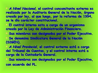 A Nivel Nacional , el control concomitante externo es realizado por la Auditoria General de la Nación, órgano creado por ley, al que luego, por la reforma de 1994, se le dio carácter constitucional. El control interno esta a cargo de un organismo creado por la Ley de Administración Financiera.  Sus miembros son designados por el Poder Ejecutivo. Se denomina Sindicatura General de la Nación (SIGEN). A Nivel Provincial , el control externo está a cargo del Tribunal de Cuentas, y el control interno está a cargo de la Contaduría General. Sus miembros son designados por el Poder Ejecutivo, con acuerdo del PL.   