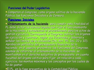 Funciones del Poder Legislativo Competen al Congreso, como órgano volitivo de la hacienda Pública, las funciones Iniciales y de Censura.  Funciones Iniciales : Ordenamiento de la hacienda : para cumplir esta finalidad el PL debe dictar las normas legales que rijan el funcionamiento de la Hacienda y establezcan el procedimiento para los actos de gestión ejecutiva. Corresponde al Congreso instituir los órganos de ejecución y contralor, reglar sus facultades y deberes y señalar los límites de su actuación (CN. Art. 75, Inc. 20 y 32). Aprobación periódica del presupuesto financiero de la hacienda: en el aspecto preventivo, las funciones del Congreso, además de referirse al ordenamiento de la Hacienda, se manifiestan en el derecho subjetivo de presupuesto, en cuanto facultad del órgano volitivo para fijar, en relación a cada ejercicio, los montos máximos y los conceptos por los cuales de ha de gastar.  El PL, en la fase preventiva de la Contabilidad Pública, especifica, cuantitativa y cualitativamente, por medio del presupuesto, qué necesidades se han de satisfacer con los fondos públicos.  Durante la presidencia de Rivadavia se adoptaron algunas normas en materia de Contabilidad Pública: Se suprimió la Tesorería General. Las funciones de caja del Estado se acordaron al Banco Nacional.  Durante al dictadura de Rosas no se encuentran normas legales o reglamentarias sobre ordenamiento de la Hacienda Pública; ello es así por cuanto todo gobierno despótico es retrogrado en cuestiones de control de la Hacienda Pública.  Producido el derrocamiento de Rosas, el Congreso General Constituyente de Santa Fé dicta en 1853 la Constitución, que con algunas reformas introducidas, rige en la actualidad. Con sus disposiciones sobre Hacienda Pública, tomadas del proyecto de Alberdi:  