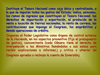 Instituye el Tesoro Nacional como caja única y centralizada, a la que se imputan todos los gastos del Estado; indica, asimismo, los ramos de ingresos que constituyen el Tesoro Nacional: los derechos de importación y exportación, el producido de la venta o locación de tierras nacionales, la renta de correos, las contribuciones que imponga el Congreso, los empréstitos y demás operaciones de crédito.  Organiza el Poder Legislativo como órgano de control externo de la Hacienda, en los aspectos preventivo (fija el presupuesto de gastos), concomitante (cada Cámara tiene el derecho de interpelación a los Ministros llamándolos a sus salsas para recibir explicaciones e informes.) y critico o ulterior (el Congreso aprueba o rechaza la cuenta de Inversión).   