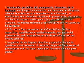 Aprobación periódica del presupuesto financiero de la hacienda : en el aspecto preventivo, las funciones del Congreso, además de referirse al ordenamiento de la Hacienda, se manifiestan en el derecho subjetivo de presupuesto, en cuanto facultad del órgano volitivo para fijar, en relación a cada ejercicio, los montos máximos y los conceptos por los cuales se ha de gastar.  El PL, en la fase preventiva de la Contabilidad Pública, especifica, cuantitativa y cualitativamente, por medio del presupuesto, qué necesidades se han de satisfacer con los fondos públicos. La gestión de los órganos directivo y ejecutivo habrá de ajustarse estrictamente a lo establecido por el Congreso en el presupuesto o en las leyes especiales de autorizaciones para gastar. 