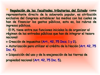 Regulación de las facultades tributarias del Estado : como representante directo de la soberanía popular, es atribución exclusiva del Congreso establecer los medios con los cuales se han de financiar los gastos públicos, esto es, los rubros de ingresos públicos.  El PL tiene entre sus funciones iniciales la de organizar el régimen de las entradas públicas que han de integrar el tesoro nacional: » Creación de impuestos ( Art., 42, 75 Incs. 1 y 2 ).  »  Autorización para utilizar el crédito de la Nación ( Art. 42, 75 Inc. 4 ).  » Disposición del uso y de la enajenación de las tierras de propiedad nacional ( Art. 42, 75 Inc. 5 ).   