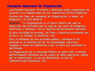 Conceptos Generales de Organización Los Estados Nacional, Provincial y Municipal están organizados de acuerdo a las disposiciones de sus respectivas Cartas Orgánicas. Existen dos tipos de conceptos de Organización, a saber, un Simplista y el otro General. Simplista : “La Organización es el marco dentro del cual se desarrolla una actividad que se vale de una serie de elementos materiales y humanos, con un objetivo perfectamente definido”.  Si esta actividad es privada, los fines u objetivos principales son el lucro, la utilidad, el beneficio, etc.  Pero si hablamos de una actividad pública, entonces el fin principal es la satisfacción de las necesidades colectivas, comunes a todos los habitantes y por lo tanto esa actividad es del Estado.  La Organización de la Hacienda Pública se debe ceñir a normas perfectamente definidas de las cuales no debe apartarse, dadas por la Constitución, la Ley de Ministerios, la Ley de Administración Financiera, etc.. 