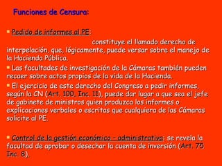 Funciones de Censura: Pedido de informes al PE :  constituye el llamado derecho de interpelación, que, lógicamente, puede versar sobre el manejo de la Hacienda Pública.  Las facultades de investigación de la Cámaras también pueden recaer sobre actos propios de la vida de la Hacienda.  El ejercicio de este derecho del Congreso a pedir informes, según la CN ( Art. 100, Inc. 11 ), puede dar lugar a que sea el jefe de gabinete de ministros quien produzca los informes o explicaciones verbales o escritas que cualquiera de las Cámaras solicite al PE. Control de la gestión económico – administrativa : se revela la facultad de aprobar o desechar la cuenta de inversión ( Art. 75 Inc. 8 ). 