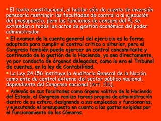 El texto constitucional, al hablar sólo de cuenta de inversión parecería restringir las facultades de control a al ejecución del presupuesto, pero las funciones de censura del PL se extienden a todos los actos de gestión económica del poder administrador. El examen de la cuenta general del ejercicio es la forma adoptada para cumplir el control critico o ulterior, pero el Congreso también puede ejercer un control concomitante y continuado de la gestión de la Hacienda, ya sea directamente, ya por conducto de órganos delegados, como lo era el Tribunal de cuentas, en la ley de Contabilidad. La Ley 24.156 instituye la Auditoria General de la Nación como ente de control externo del sector público nacional, dependiente del Congreso nacional ( Art. 116 ).  Además de sus facultades como órgano volitivo de la Hacienda del Estado, el Congreso realiza tareas propias de administración dentro de su esfera, designando a sus empleados y funcionarios, y ejecutando el presupuesto en cuanto a los gastos exigidos por el funcionamiento de las Cámaras. 