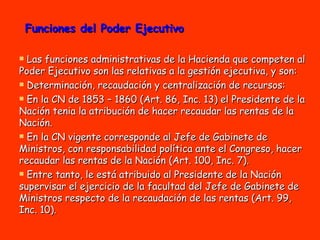 Funciones del Poder Ejecutivo Las funciones administrativas de la Hacienda que competen al Poder Ejecutivo son las relativas a la gestión ejecutiva, y son: Determinación, recaudación y centralización de recursos:  En la CN de 1853 – 1860 (Art. 86, Inc. 13) el Presidente de la Nación tenia la atribución de hacer recaudar las rentas de la Nación.  En la CN vigente corresponde al Jefe de Gabinete de Ministros, con responsabilidad política ante el Congreso, hacer recaudar las rentas de la Nación (Art. 100, Inc. 7).  Entre tanto, le está atribuido al Presidente de la Nación supervisar el ejercicio de la facultad del Jefe de Gabinete de Ministros respecto de la recaudación de las rentas (Art. 99, Inc. 10). 