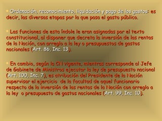 Ordenación, reconocimiento, liquidación y pago de los gastos : es decir, las diversas etapas por la que pasa el gasto público. Las funciones de esta índole le eran asignadas por el texto constitucional, al disponer que decreta la inversión de las rentas de la Nación, con arreglo a la ley o presupuestos de gastos nacionales ( Art. 86, Inc. 13 ).  En cambio, según la CN vigente, mientras corresponde al Jefe de Gabinete de Ministros ejecutar la ley de presupuesto nacional ( Art. 100, Inc. 7 ), es atribución del Presidente de la Nación supervisar el ejercicio  de la facultad de aquel funcionario respecto de la inversión de las rentas de la Nación con arreglo a la ley  o presupuesto de gastos nacionales ( Art. 99, Inc. 10 ).  