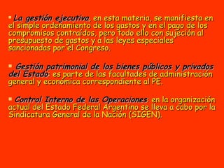 La gestión ejecutiva , en esta materia, se manifiesta en el simple ordenamiento de los gastos y en el pago de los compromisos contraídos, pero todo ello con sujeción al presupuesto de gastos y a las leyes especiales sancionadas por el Congreso. Gestión patrimonial de los bienes públicos y privados del Estado : es parte de las facultades de administración general y económica correspondiente al PE.  Control Interno de las Operaciones : en la organización actual del Estado Federal Argentino se lleva a cabo por la Sindicatura General de la Nación (SIGEN).   