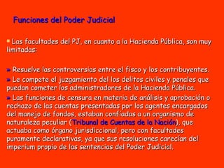 Funciones del Poder Judicial Las facultades del PJ, en cuanto a la Hacienda Pública, son muy limitadas: »  Resuelve las controversias entre el fisco y los contribuyentes.  »  Le compete el juzgamiento del los delitos civiles y penales que puedan cometer los administradores de la Hacienda Pública.  »  Las funciones de censura en materia de análisis y aprobación o rechazo de las cuentas presentadas por los agentes encargados del manejo de fondos, estaban confiadas a un organismo de naturaleza peculiar ( Tribunal de Cuentas de la Nación ), que actuaba como órgano jurisdiccional, pero con facultades puramente declarativas, ya que sus resoluciones carecían del imperium propio de las sentencias del Poder Judicial. 