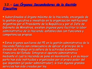3.2 .-  Los Órganos Secundadores de la Gestión Ejecutiva Subordinados al órgano máximo de la Hacienda, encargado de la gestión ejecutiva e investido en la organización institucional Argentina por el Presidente de la República y por el Jefe de Gabinete de Ministros, existen  órganos para facilitar la labor administrativa de la Hacienda , establecidos con funciones y competencias propias.   Estos órganos auxiliares del PE en la gestión administrativa de la Hacienda Pública son consecuencia de aplicar el principio de la división del trabajo en la esfera de la actividad económico – financiera del Estado. Integran el aparato administrativo mediante el cual la Hacienda se pone en movimiento, y en su mayor parte han sido instituidos y organizados por el propio poder del que dependen (el poder administrador), si bien algunos grandes servicios han sido creados por ley. 