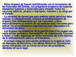 Estos órganos se fueron multiplicando con el incremento de las funciones del Estado, con progresiva exigencia de mayores elementos humanos y materiales para atender todos los servicios públicos, propios e impropios, tomados a su cargo por el Estado. La variedad de tareas que para prestar estos servicios debe realizar la administración, conduce al establecimiento de órganos bien diferenciados por sus funciones, y lleva inexorablemente al intento de racionalizar esas funciones para aplicar los procedimientos organizativos mas adecuados a la naturaleza de éstas. Los órganos secundadores de la gestión ejecutiva ocupan una vasta escala jerárquica descendente, de organización funcional o lineal, y todos dependen en última instancia del Jefe máximo de la administración pública, el Presidente. El primer rango en esta escala jerárquica lo ocupan el Jefe de Gabinete de Ministros y los demás Ministros Secretarios, quines refrendan con su forma los actos del presidente, dándoles eficacia legal. 