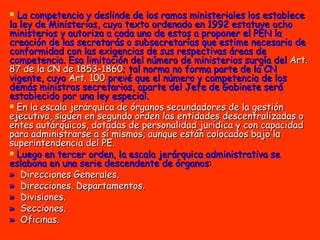 La competencia y deslinde de los ramos ministeriales los establece la ley de Ministerios, cuyo texto ordenado en 1992 estatuye ocho ministerios y autoriza a cada uno de estos a proponer el PEN la creación de las secretarás o subsecretarías que estime necesario de conformidad con las exigencias de sus respectivas áreas de competencia. Esa limitación del número de ministerios surgía del  Art. 87 de la CN de 1853-1860 ; tal norma no forma parte de la CN vigente, cuyo  Art. 100  prevé que el número y competencia de los demás ministros secretarios, aparte del Jefe de Gabinete será establecido por una ley especial. En la escala jerárquica de órganos secundadores de la gestión ejecutiva, siguen en segundo orden las entidades descentralizadas o entes autárquicos, dotadas de personalidad jurídica y con capacidad para administrarse a sí mismos, aunque están colocados bajo la superintendencia del PE. Luego en tercer orden, la escala jerárquica administrativa se eslabona en una serie descendente de órganos: »  Direcciones Generales.  »   Direcciones. Departamentos.  »   Divisiones.  »   Secciones.  »   Oficinas. 