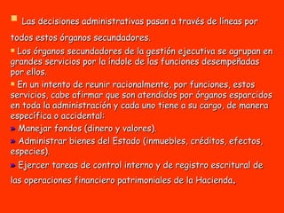Las decisiones administrativas pasan a través de líneas por todos estos órganos secundadores.   Los órganos secundadores de la gestión ejecutiva se agrupan en grandes servicios por la índole de las funciones desempeñadas por ellos. En un intento de reunir racionalmente, por funciones, estos servicios, cabe afirmar que son atendidos por órganos esparcidos en toda la administración y cada uno tiene a su cargo, de manera específica o accidental: »  Manejar fondos (dinero y valores).  »  Administrar bienes del Estado (inmuebles, créditos, efectos, especies).  »  Ejercer tareas de control interno y de registro escritural de las operaciones financiero patrimoniales de la Hacienda .   