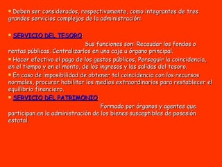Deben ser considerados, respectivamente, como integrantes de tres grandes servicios complejos de la administración: SERVICIO DEL TESORO :  Sus funciones son: Recaudar los fondos o rentas públicas. Centralizarlos en una caja u órgano principal. Hacer efectivo el pago de los gastos públicos, Perseguir la coincidencia, en el tiempo y en el monto, de los ingresos y las salidas del tesoro. En caso de imposibilidad de obtener tal coincidencia con los recursos normales, procurar habilitar los medios extraordinarios para restablecer el equilibrio financiero. SERVICIO DEL PATRIMONIO :  Formado por órganos y agentes que participan en la administración de los bienes susceptibles de posesión estatal.  