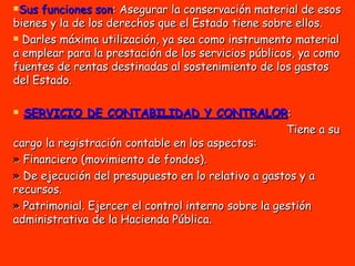 Sus funciones son : Asegurar la conservación material de esos bienes y la de los derechos que el Estado tiene sobre ellos.  Darles máxima utilización, ya sea como instrumento material a emplear para la prestación de los servicios públicos, ya como fuentes de rentas destinadas al sostenimiento de los gastos del Estado. SERVICIO DE CONTABILIDAD Y CONTRALOR : Tiene a su cargo la registración contable en los aspectos:  »  Financiero (movimiento de fondos).  »  De ejecución del presupuesto en lo relativo a gastos y a recursos.  »  Patrimonial. Ejercer el control interno sobre la gestión administrativa de la Hacienda Pública. 