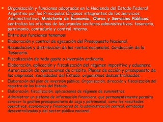 Organización y funciones adoptadas en la Hacienda del Estado Federal Argentino por los Principales Órganos integrantes de los Servicios Administrativos.  Ministerio de Economía, Obras y Servicios Públicos : centraliza las oficinas de los grandes sectores administrativos: tesorería, patrimonio, contaduría y control interno.  Entre sus funciones tenemos: Elaboración y control de ejecución del Presupuesto Nacional.  Recaudación y distribución de las rentas nacionales. Conducción de la Tesorería. Fiscalización de todo gasto o inversión ordinaria.  Elaboración, aplicación y fiscalización del régimen impositivo y aduanero. Autorización de operaciones de crédito, Planes de acción y presupuesto de las empresas, sociedades del Estado, organismos descentralizados. Elaboración del plan de inversión pública. Organización, dirección y fiscalización del registro de los bienes del Estado. Elaboración, fiscalización, aplicaciones de régimen de suministros.  Administrar un sistema de información financiero, que permanentemente permita conocer la gestión presupuestaria de caja y patrimonial, como los resultados operativos, económicos y financieros de la administración central, entidades descentralizadas y del sector público nacional.   
