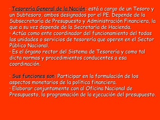 Tesorería General de la Nación : está a cargo de un Tesoro y un Subtesoro, ambos designados por el PE. Depende de la Subsecretaría de Presupuesto y Administración Financiera, la que a su vez depende de la Secretaría de Hacienda.  Actúa como ente coordinador del funcionamiento del todas las unidades o servicios de tesorería que operen en el Sector Público Nacional.  Es el órgano rector del Sistema de Tesorería y como tal dicta normas y procedimientos conducentes a esa coordinación.  Sus funciones son : Participar en la formulación de los aspectos monetarios de la política financiera.  Elaborar conjuntamente con al Oficina Nacional de Presupuesto, la programación de la ejecución del presupuesto.   