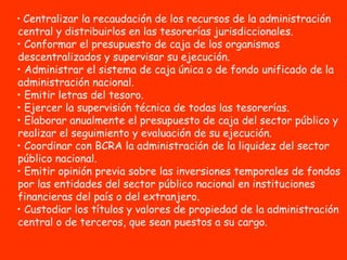 Centralizar la recaudación de los recursos de la administración central y distribuirlos en las tesorerías jurisdiccionales.  Conformar el presupuesto de caja de los organismos descentralizados y supervisar su ejecución.  Administrar el sistema de caja única o de fondo unificado de la administración nacional. Emitir letras del tesoro.  Ejercer la supervisión técnica de todas las tesorerías.  Elaborar anualmente el presupuesto de caja del sector público y realizar el seguimiento y evaluación de su ejecución.  Coordinar con BCRA la administración de la liquidez del sector público nacional.  Emitir opinión previa sobre las inversiones temporales de fondos por las entidades del sector público nacional en instituciones financieras del país o del extranjero.  Custodiar los títulos y valores de propiedad de la administración central o de terceros, que sean puestos a su cargo. 