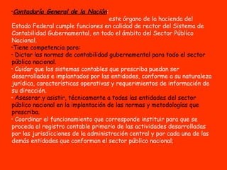 Contaduría General de la Nación :  este órgano de la hacienda del Estado Federal cumple funciones en calidad de rector del Sistema de Contabilidad Gubernamental, en todo el ámbito del Sector Público Nacional.  Tiene competencia para:  Dictar las normas de contabilidad gubernamental para todo el sector público nacional.   Cuidar que los sistemas contables que prescriba puedan ser desarrollados e implantados por las entidades, conforme a su naturaleza jurídica, características operativas y requerimientos de información de su dirección. Asesorar y asistir, técnicamente a todas las entidades del sector público nacional en la implantación de las normas y metodologías que prescriba. Coordinar el funcionamiento que corresponde instituir para que se proceda al registro contable primario de las actividades desarrolladas por las jurisdicciones de la administración central y por cada una de las demás entidades que conforman el sector público nacional;  
