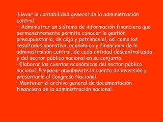 Llevar la contabilidad general de la administración central. Administrar un sistema de información financiera que permanentemente permita conocer la gestión presupuestaria, de caja y patrimonial, así como los resultados operativo, económico y financiero de la administración central, de cada entidad descentralizada y del sector público nacional en su conjunto.  Elaborar las cuentas económicas del sector público nacional. Preparar anualmente la cuenta de inversión y presentarla al Congreso Nacional. Mantener el archivo general de documentación financiera de la administración nacional.   
