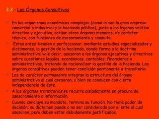 3.3 .-  Los Órganos Consultivos En los organismos económicos complejos (como lo son la gran empresa comercial o industrial y la hacienda pública), junto a los írganos volitivo, directivo y ejecutivo, actúan otros órganos menores, de carácter técnico, con funciones de asesoramiento y consulta. Estos entes tienden a perfeccionar, mediante estudios especializados y dictámenes, la gestión de la hacienda, dando forma a la doctrina administrativa; vale decir, asesoran a los órganos ejecutivos y directivos sobre cuestiones legales, económicas, contables, financieras o administrativas, tratando de racionalizar la gestión de la hacienda. Los órganos consultivos pueden tener condición permanente o transitoria: Los de  carácter permanente  integran la estructura del órgano administrativo al cual asesoran, o bien se conducen con cierta independencia de éste.  A los  órganos transitorios  se recurre aisladamente en procura de asesoramiento o información.  Cuando concluye su mandato, termina su función. No tiene poder de decisión; su dictamen puede o no ser considerado por el ente al cual asesoran, pero deben estar debidamente justificados. 